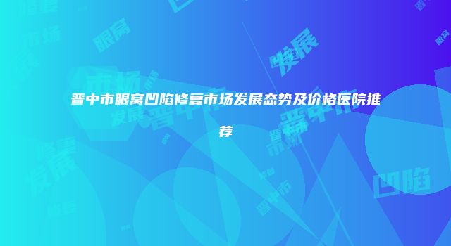 晋中市眼窝凹陷修复市场发展态势及价格医院推荐