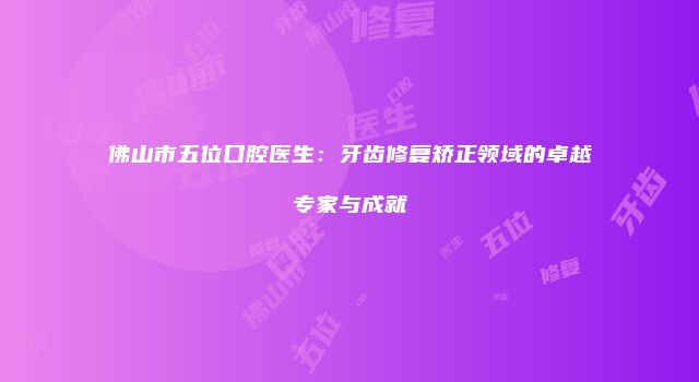 佛山市五位口腔医生：牙齿修复矫正领域的卓越专家与成就