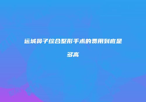 运城鼻子综合整形手术的费用到底是多高