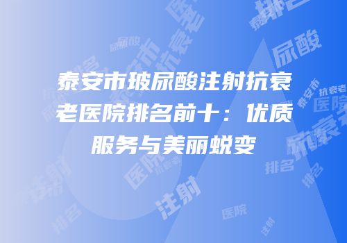 泰安市玻尿酸注射抗衰老医院排名前十：优质服务与美丽蜕变