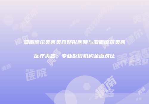 渭南德尔美客美容整形医院与渭南德尔美客医疗美容：专业整形机构全面对比
