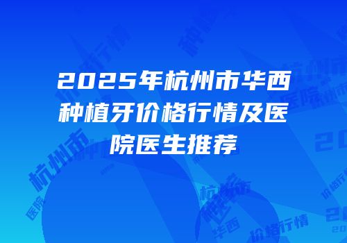2025年杭州市华西种植牙价格行情及医院医生推荐