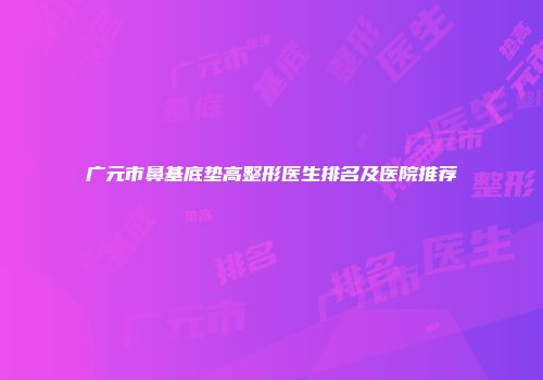 广元市鼻基底垫高整形医生排名及医院推荐