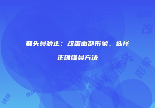蒜头鼻矫正：改善面部形象，选择正确隆鼻方法