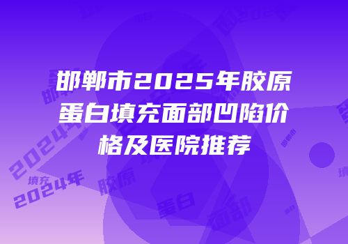 邯郸市2025年胶原蛋白填充面部凹陷价格及医院推荐