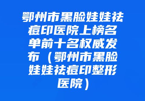 鄂州市黑脸娃娃祛痘印医院上榜名单前十名权威发布（鄂州市黑脸娃娃祛痘印整形医院）