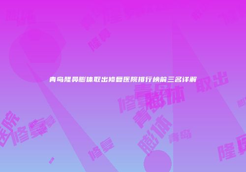 青岛隆鼻膨体取出修复医院排行榜前三名详解