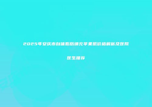 2025年安庆市自体脂肪填充苹果肌价格解析及医院医生推荐