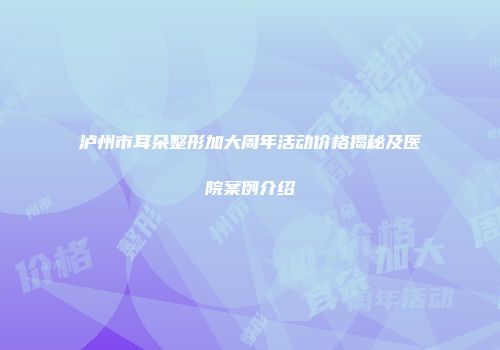 泸州市耳朵整形加大周年活动价格揭秘及医院案例介绍