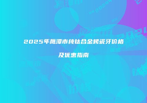 2025年鹰潭市纯钛合金烤瓷牙价格及优惠指南