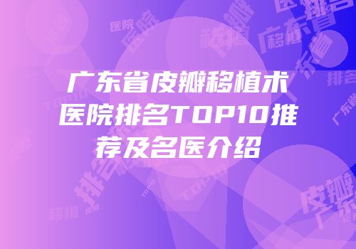广东省皮瓣移植术医院排名TOP10推荐及名医介绍