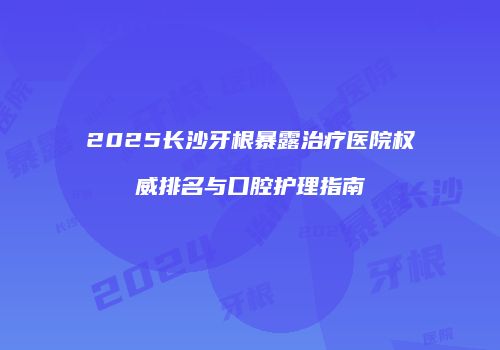 2025长沙牙根暴露治疗医院权威排名与口腔护理指南