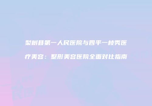梨树县第一人民医院与四平一枝秀医疗美容：整形美容医院全面对比指南