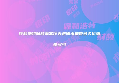 呼和浩特射频美容仪去痘印术能管多久价格是多少