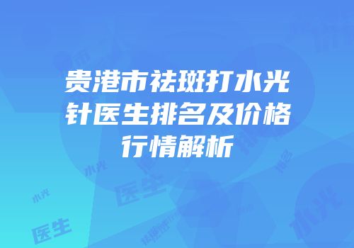 贵港市祛斑打水光针医生排名及价格行情解析