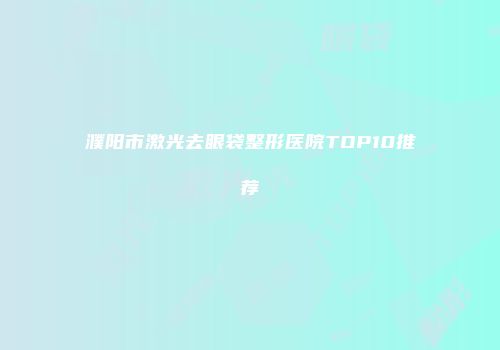 濮阳市激光去眼袋整形医院TOP10推荐