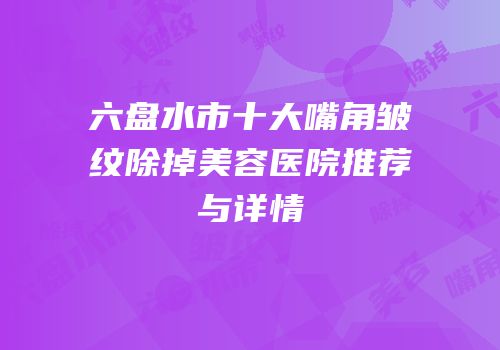六盘水市十大嘴角皱纹除掉美容医院推荐与详情