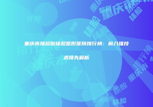 重庆市玻尿酸抹脸整形医院排行榜：前八强技术领先解析