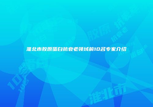 淮北市胶原蛋白抗衰老领域前10名专家介绍