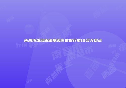 南昌市面部脂肪瘦脸医生排行前10名大盘点