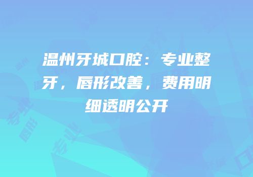 温州牙城口腔：专业整牙，唇形改善，费用明细透明公开