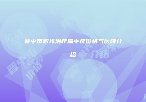 晋中市激光治疗扁平疣价格与医院介绍