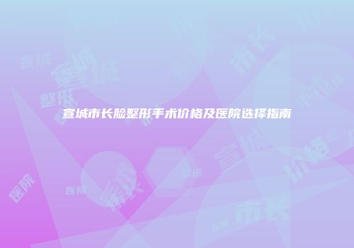 宣城市长脸整形手术价格及医院选择指南