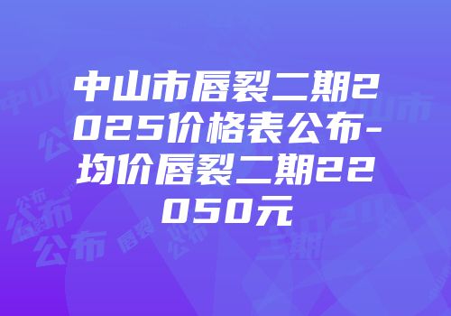 中山市唇裂二期2025价格表公布-均价唇裂二期22050元