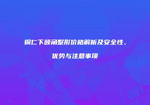 铜仁下颌角整形价格解析及安全性、优势与注意事项