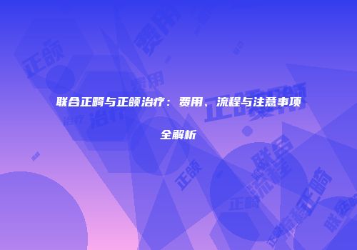 联合正畸与正颌治疗：费用、流程与注意事项全解析