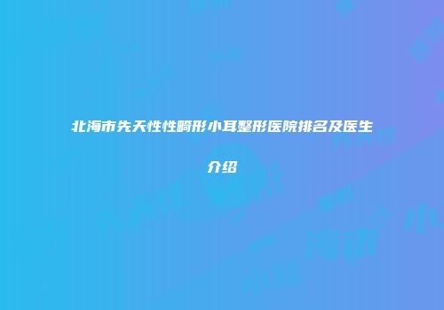 北海市先天性性畸形小耳整形医院排名及医生介绍