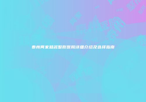 泰州两家知名整形医院详细介绍及选择指南
