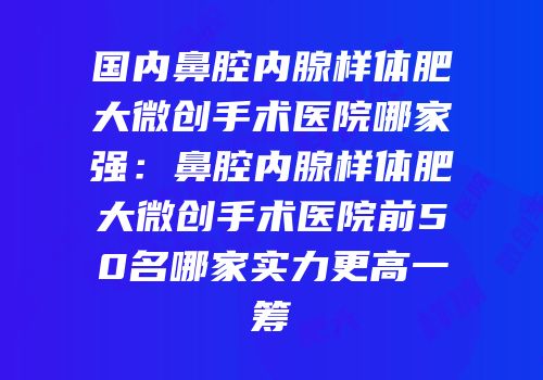 国内鼻腔内腺样体肥大微创手术医院哪家强：鼻腔内腺样体肥大微创手术医院前50名哪家实力更高一筹
