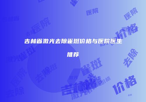 吉林省激光去除雀斑价格与医院医生推荐