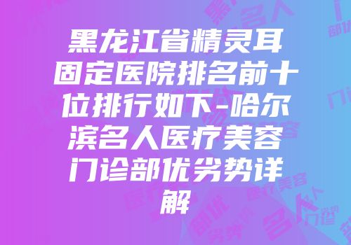黑龙江省精灵耳固定医院排名前十位排行如下-哈尔滨名人医疗美容门诊部优劣势详解
