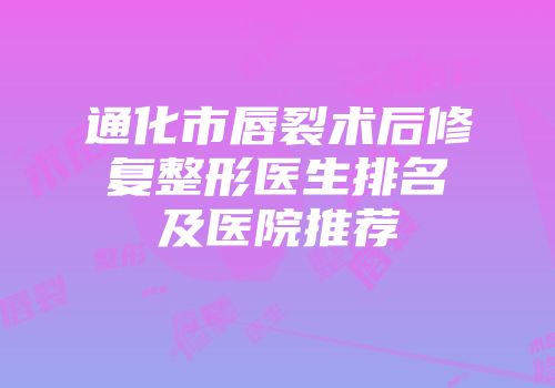 通化市唇裂术后修复整形医生排名及医院推荐