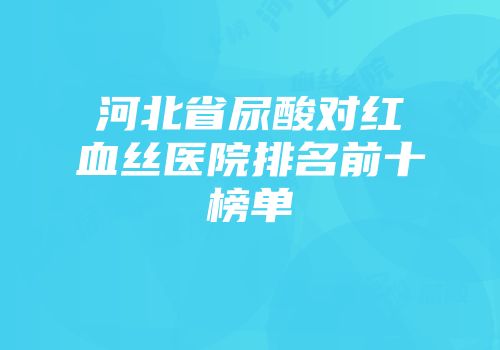 河北省尿酸对红血丝医院排名前十榜单