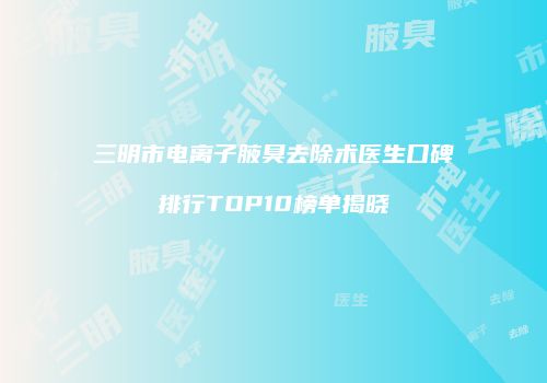 三明市电离子腋臭去除术医生口碑排行TOP10榜单揭晓