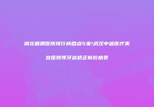 湖北磨腮医院排行榜盘点5家!武汉中盛医疗美容医院等牙齿矫正新价格表