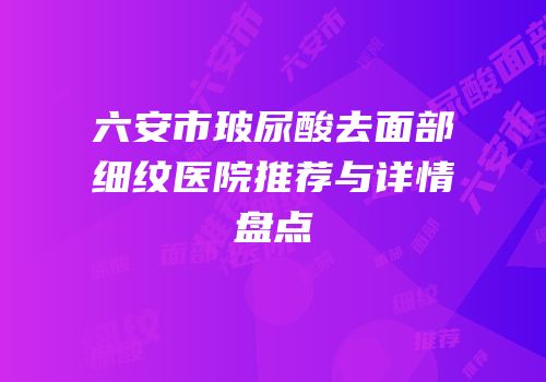 六安市玻尿酸去面部细纹医院推荐与详情盘点