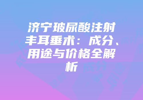 济宁玻尿酸注射丰耳垂术：成分、用途与价格全解析