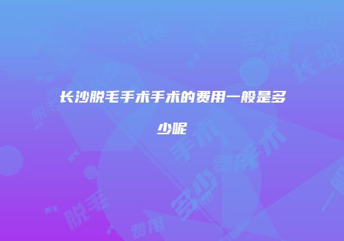 长沙脱毛手术手术的费用一般是多少呢