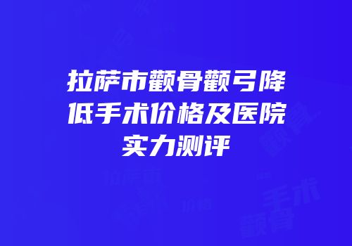 拉萨市颧骨颧弓降低手术价格及医院实力测评
