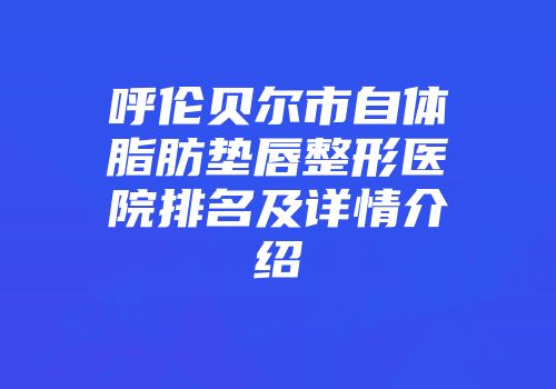 呼伦贝尔市自体脂肪垫唇整形医院排名及详情介绍