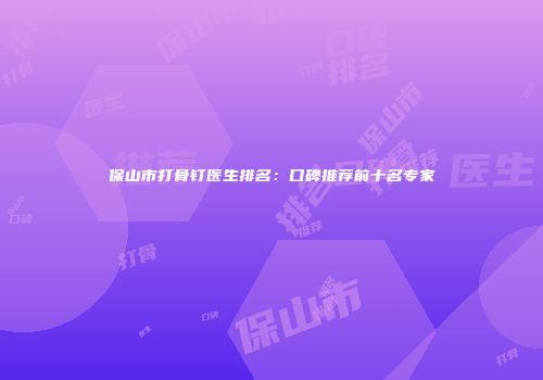 保山市打骨钉医生排名：口碑推荐前十名专家
