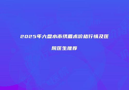 2025年六盘水市绣眉术价格行情及医院医生推荐