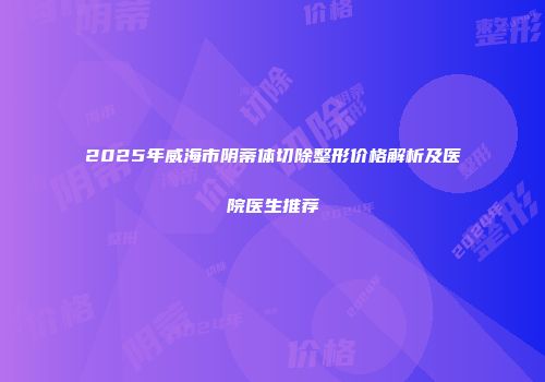 2025年威海市阴蒂体切除整形价格解析及医院医生推荐
