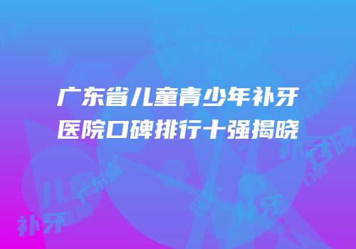 广东省儿童青少年补牙医院口碑排行十强揭晓