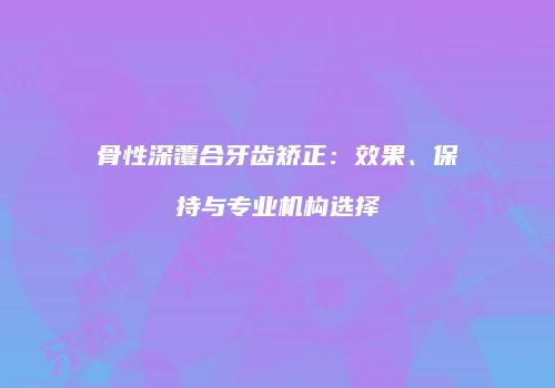 骨性深覆合牙齿矫正：效果、保持与专业机构选择