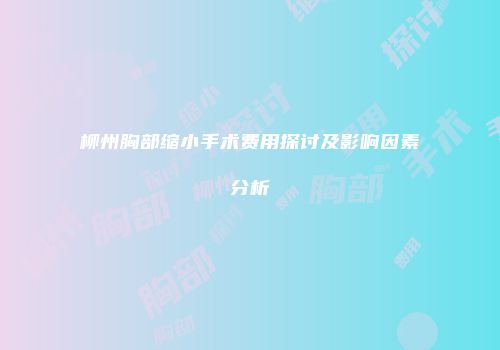 柳州胸部缩小手术费用探讨及影响因素分析